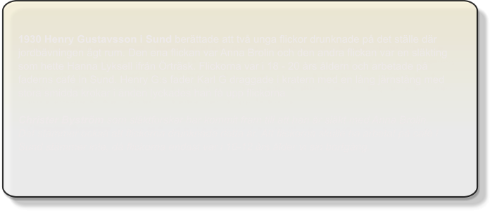 1930 Henry Gustavsson i Sund berättade att två unga flickor drunknade på det ställe där jordbävningen ägt rum. Den ena flickan var Anna Brolin och den andra flickan var en släkting som hette Hanna Lyksell ifrån Örträsk. Flickorna var i 18 - 20 års åldern och arbetade på faderns café in Sund. Henry G:s fader Karl G draggade i kratern med en lång järnstång med stora smidda krokar i änden lyckades han få upp flickorna.Christer Byström som släktforskar har kommit fram till att han är släkt med Anna Brolin. Det stämmer också att flickorna drunknade detta år. Att flickorna skulle ha arbetat på café i Sund stämmer inte, då flickorna endast var i 10-12 års ålder vi sin bortgång.