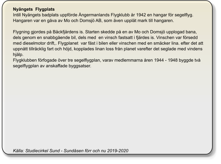 Nyängets  Flygplats Intill Nyängets badplats uppförde Ångermanlands Flygklubb år 1942 en hangar för segelflyg. Hangaren var en gåva av Mo och Domsjö AB, som även upplät mark till hangaren.   Flygning gjordes på Bäckfjärdens is. Starten skedde på en av Mo och Domsjö upplogad bana, dels genom en snabbgående bil, dels med  en vinsch fastsatt i fjärdes is. Vinschen var försedd med dieselmotor drift,. Flygplanet  var fäst i bilen eller vinschen med en smäcker lina. efter det att uppnått tillräcklig fart och höjd, kopplades linan loss från planet varefter det seglade med vindens hjälp. Flygklubben förfogade över tre segelflygplan, varav medlemmarna åren 1944 - 1948 byggde två segelflygplan av anskaffade byggsatser.                Källa: Studiecirkel Sund - Sundåsen förr och nu 2019-2020