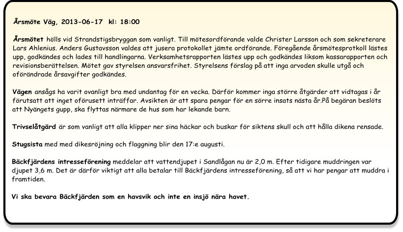 Årsmöte Väg, 2013-06-17  kl: 18:00  Årsmötet hölls vid Strandstigsbryggan som vanligt. Till mötesordförande valde Christer Larsson och som sekreterare Lars Ahlenius. Anders Gustavsson valdes att jusera protokollet jämte ordförande. Föregående årsmötesprotkoll lästes upp, godkändes och lades till handlingarna. Verksamhetsrapporten lästes upp och godkändes liksom kassarapporten och revisionsberättelsen. Mötet gav styrelsen ansvarsfrihet. Styrelsens förslag på att inga arvoden skulle utgå och oförändrade årsavgifter godkändes.  Vägen ansågs ha varit ovanligt bra med undantag för en vecka. Därför kommer inga större åtgärder att vidtagas i år förutsatt att inget oförusett inträffar. Avsikten är att spara pengar för en sörre insats nästa år.På begäran beslöts att Nyängets gupp, ska flyttas närmare de hus som har lekande barn.  Trivselåtgärd är som vanligt att alla klipper ner sina häckar och buskar för siktens skull och att hålla dikena rensade. Stugsista med med dikesröjning och flaggning blir den 17:e augusti.  Bäckfjärdens intresseförening meddelar att vattendjupet i Sandlågan nu är 2,0 m. Efter tidigare muddringen var djupet 3,6 m. Det är därför viktigt att alla betalar till Bäckfjärdens intresseförening, så att vi har pengar att muddra i framtiden. Vi ska bevara Bäckfjärden som en havsvik och inte en insjö nära havet.