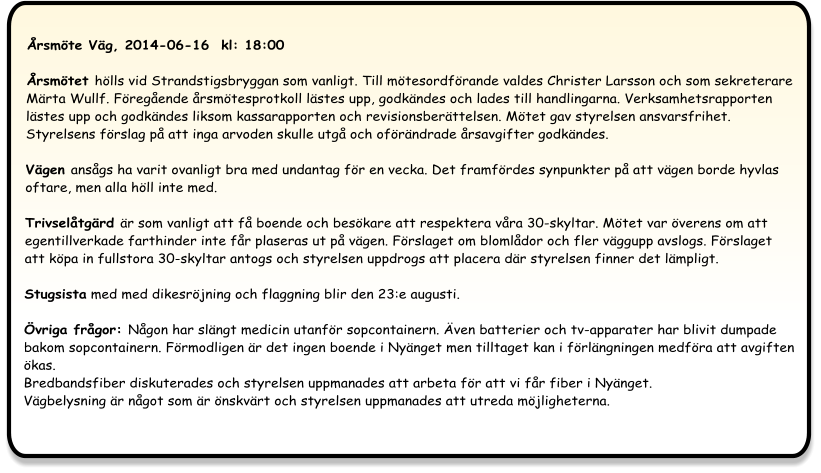 Årsmöte Väg, 2014-06-16  kl: 18:00  Årsmötet hölls vid Strandstigsbryggan som vanligt. Till mötesordförande valdes Christer Larsson och som sekreterare Märta Wullf. Föregående årsmötesprotkoll lästes upp, godkändes och lades till handlingarna. Verksamhetsrapporten lästes upp och godkändes liksom kassarapporten och revisionsberättelsen. Mötet gav styrelsen ansvarsfrihet. Styrelsens förslag på att inga arvoden skulle utgå och oförändrade årsavgifter godkändes.  Vägen ansågs ha varit ovanligt bra med undantag för en vecka. Det framfördes synpunkter på att vägen borde hyvlas oftare, men alla höll inte med.  Trivselåtgärd är som vanligt att få boende och besökare att respektera våra 30-skyltar. Mötet var överens om att egentillverkade farthinder inte får plaseras ut på vägen. Förslaget om blomlådor och fler väggupp avslogs. Förslaget att köpa in fullstora 30-skyltar antogs och styrelsen uppdrogs att placera där styrelsen finner det lämpligt. Stugsista med med dikesröjning och flaggning blir den 23:e augusti.  Övriga frågor: Någon har slängt medicin utanför sopcontainern. Även batterier och tv-apparater har blivit dumpade bakom sopcontainern. Förmodligen är det ingen boende i Nyänget men tilltaget kan i förlängningen medföra att avgiften ökas.Bredbandsfiber diskuterades och styrelsen uppmanades att arbeta för att vi får fiber i Nyänget.Vägbelysning är något som är önskvärt och styrelsen uppmanades att utreda möjligheterna.