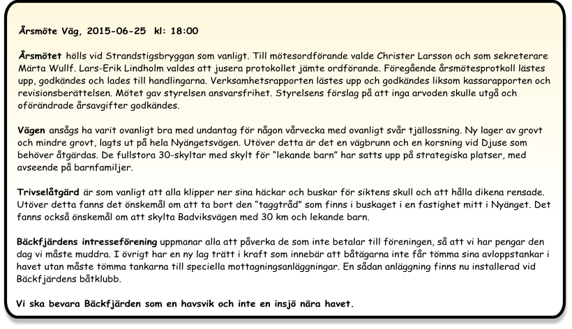 Årsmöte Väg, 2015-06-25  kl: 18:00  Årsmötet hölls vid Strandstigsbryggan som vanligt. Till mötesordförande valde Christer Larsson och som sekreterare Märta Wullf. Lars-Erik Lindholm valdes att jusera protokollet jämte ordförande. Föregående årsmötesprotkoll lästes upp, godkändes och lades till handlingarna. Verksamhetsrapporten lästes upp och godkändes liksom kassarapporten och revisionsberättelsen. Mötet gav styrelsen ansvarsfrihet. Styrelsens förslag på att inga arvoden skulle utgå och oförändrade årsavgifter godkändes.  Vägen ansågs ha varit ovanligt bra med undantag för någon vårvecka med ovanligt svår tjällossning. Ny lager av grovt och mindre grovt, lagts ut på hela Nyängetsvägen. Utöver detta är det en vägbrunn och en korsning vid Djuse som behöver åtgärdas. De fullstora 30-skyltar med skylt för “lekande barn” har satts upp på strategiska platser, med avseende på barnfamiljer. Trivselåtgärd är som vanligt att alla klipper ner sina häckar och buskar för siktens skull och att hålla dikena rensade. Utöver detta fanns det önskemål om att ta bort den “taggtråd” som finns i buskaget i en fastighet mitt i Nyänget. Det fanns också önskemål om att skylta Badviksvägen med 30 km och lekande barn. Bäckfjärdens intresseförening uppmanar alla att påverka de som inte betalar till föreningen, så att vi har pengar den dag vi måste muddra. I övrigt har en ny lag trätt i kraft som innebär att båtägarna inte får tömma sina avloppstankar i havet utan måste tömma tankarna till speciella mottagningsanläggningar. En sådan anläggning finns nu installerad vid Bäckfjärdens båtklubb.Vi ska bevara Bäckfjärden som en havsvik och inte en insjö nära havet.