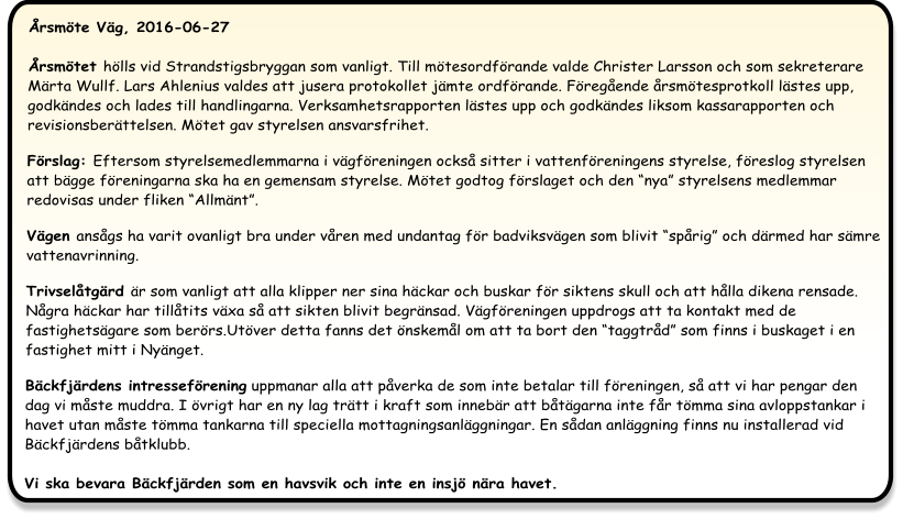 Årsmöte Väg, 2016-06-27 Årsmötet hölls vid Strandstigsbryggan som vanligt. Till mötesordförande valde Christer Larsson och som sekreterare Märta Wullf. Lars Ahlenius valdes att jusera protokollet jämte ordförande. Föregående årsmötesprotkoll lästes upp, godkändes och lades till handlingarna. Verksamhetsrapporten lästes upp och godkändes liksom kassarapporten och revisionsberättelsen. Mötet gav styrelsen ansvarsfrihet.  Förslag: Eftersom styrelsemedlemmarna i vägföreningen också sitter i vattenföreningens styrelse, föreslog styrelsen att bägge föreningarna ska ha en gemensam styrelse. Mötet godtog förslaget och den “nya” styrelsens medlemmar redovisas under fliken “Allmänt”.   Vägen ansågs ha varit ovanligt bra under våren med undantag för badviksvägen som blivit “spårig” och därmed har sämre vattenavrinning.  Trivselåtgärd är som vanligt att alla klipper ner sina häckar och buskar för siktens skull och att hålla dikena rensade. Några häckar har tillåtits växa så att sikten blivit begränsad. Vägföreningen uppdrogs att ta kontakt med de fastighetsägare som berörs.Utöver detta fanns det önskemål om att ta bort den “taggtråd” som finns i buskaget i en fastighet mitt i Nyänget.  Bäckfjärdens intresseförening uppmanar alla att påverka de som inte betalar till föreningen, så att vi har pengar den dag vi måste muddra. I övrigt har en ny lag trätt i kraft som innebär att båtägarna inte får tömma sina avloppstankar i havet utan måste tömma tankarna till speciella mottagningsanläggningar. En sådan anläggning finns nu installerad vid Bäckfjärdens båtklubb.Vi ska bevara Bäckfjärden som en havsvik och inte en insjö nära havet.
