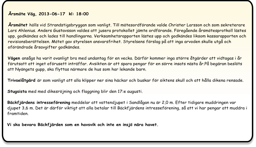 Årsmöte Väg, 2013-06-17  kl: 18:00  Årsmötet hölls vid Strandstigsbryggan som vanligt. Till mötesordförande valde Christer Larsson och som sekreterare Lars Ahlenius. Anders Gustavsson valdes att jusera protokollet jämte ordförande. Föregående årsmötesprotkoll lästes upp, godkändes och lades till handlingarna. Verksamhetsrapporten lästes upp och godkändes liksom kassarapporten och revisionsberättelsen. Mötet gav styrelsen ansvarsfrihet. Styrelsens förslag på att inga arvoden skulle utgå och oförändrade årsavgifter godkändes.  Vägen ansågs ha varit ovanligt bra med undantag för en vecka. Därför kommer inga större åtgärder att vidtagas i år förutsatt att inget oförusett inträffar. Avsikten är att spara pengar för en sörre insats nästa år.På begäran beslöts att Nyängets gupp, ska flyttas närmare de hus som har lekande barn.  Trivselåtgärd är som vanligt att alla klipper ner sina häckar och buskar för siktens skull och att hålla dikena rensade. Stugsista med med dikesröjning och flaggning blir den 17:e augusti.  Bäckfjärdens intresseförening meddelar att vattendjupet i Sandlågan nu är 2,0 m. Efter tidigare muddringen var djupet 3,6 m. Det är därför viktigt att alla betalar till Bäckfjärdens intresseförening, så att vi har pengar att muddra i framtiden. Vi ska bevara Bäckfjärden som en havsvik och inte en insjö nära havet.