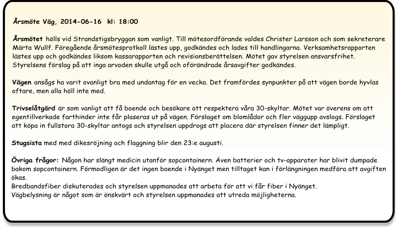 Årsmöte Väg, 2014-06-16  kl: 18:00  Årsmötet hölls vid Strandstigsbryggan som vanligt. Till mötesordförande valdes Christer Larsson och som sekreterare Märta Wullf. Föregående årsmötesprotkoll lästes upp, godkändes och lades till handlingarna. Verksamhetsrapporten lästes upp och godkändes liksom kassarapporten och revisionsberättelsen. Mötet gav styrelsen ansvarsfrihet. Styrelsens förslag på att inga arvoden skulle utgå och oförändrade årsavgifter godkändes.  Vägen ansågs ha varit ovanligt bra med undantag för en vecka. Det framfördes synpunkter på att vägen borde hyvlas oftare, men alla höll inte med.  Trivselåtgärd är som vanligt att få boende och besökare att respektera våra 30-skyltar. Mötet var överens om att egentillverkade farthinder inte får plaseras ut på vägen. Förslaget om blomlådor och fler väggupp avslogs. Förslaget att köpa in fullstora 30-skyltar antogs och styrelsen uppdrogs att placera där styrelsen finner det lämpligt. Stugsista med med dikesröjning och flaggning blir den 23:e augusti.  Övriga frågor: Någon har slängt medicin utanför sopcontainern. Även batterier och tv-apparater har blivit dumpade bakom sopcontainern. Förmodligen är det ingen boende i Nyänget men tilltaget kan i förlängningen medföra att avgiften ökas.Bredbandsfiber diskuterades och styrelsen uppmanades att arbeta för att vi får fiber i Nyänget.Vägbelysning är något som är önskvärt och styrelsen uppmanades att utreda möjligheterna.