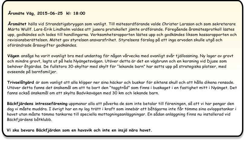 Årsmöte Väg, 2015-06-25  kl: 18:00  Årsmötet hölls vid Strandstigsbryggan som vanligt. Till mötesordförande valde Christer Larsson och som sekreterare Märta Wullf. Lars-Erik Lindholm valdes att jusera protokollet jämte ordförande. Föregående årsmötesprotkoll lästes upp, godkändes och lades till handlingarna. Verksamhetsrapporten lästes upp och godkändes liksom kassarapporten och revisionsberättelsen. Mötet gav styrelsen ansvarsfrihet. Styrelsens förslag på att inga arvoden skulle utgå och oförändrade årsavgifter godkändes.  Vägen ansågs ha varit ovanligt bra med undantag för någon vårvecka med ovanligt svår tjällossning. Ny lager av grovt och mindre grovt, lagts ut på hela Nyängetsvägen. Utöver detta är det en vägbrunn och en korsning vid Djuse som behöver åtgärdas. De fullstora 30-skyltar med skylt för “lekande barn” har satts upp på strategiska platser, med avseende på barnfamiljer. Trivselåtgärd är som vanligt att alla klipper ner sina häckar och buskar för siktens skull och att hålla dikena rensade. Utöver detta fanns det önskemål om att ta bort den “taggtråd” som finns i buskaget i en fastighet mitt i Nyänget. Det fanns också önskemål om att skylta Badviksvägen med 30 km och lekande barn. Bäckfjärdens intresseförening uppmanar alla att påverka de som inte betalar till föreningen, så att vi har pengar den dag vi måste muddra. I övrigt har en ny lag trätt i kraft som innebär att båtägarna inte får tömma sina avloppstankar i havet utan måste tömma tankarna till speciella mottagningsanläggningar. En sådan anläggning finns nu installerad vid Bäckfjärdens båtklubb.Vi ska bevara Bäckfjärden som en havsvik och inte en insjö nära havet.
