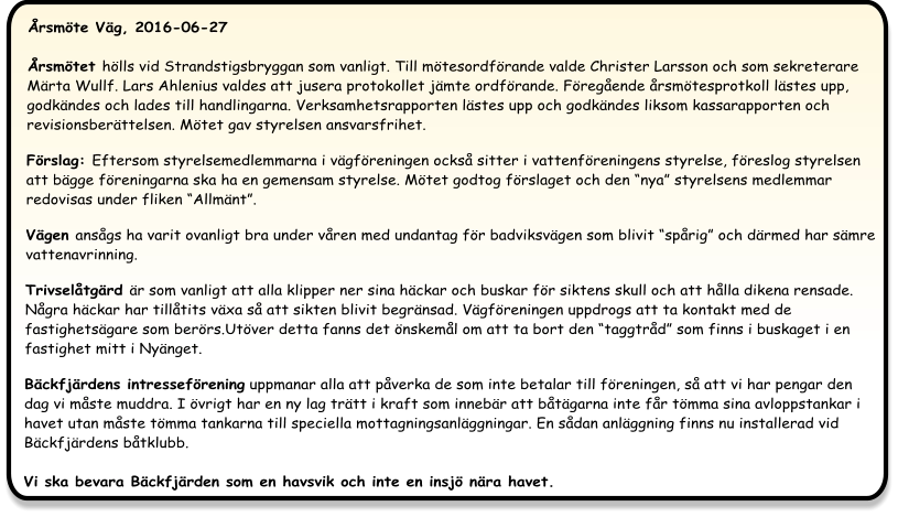 Årsmöte Väg, 2016-06-27 Årsmötet hölls vid Strandstigsbryggan som vanligt. Till mötesordförande valde Christer Larsson och som sekreterare Märta Wullf. Lars Ahlenius valdes att jusera protokollet jämte ordförande. Föregående årsmötesprotkoll lästes upp, godkändes och lades till handlingarna. Verksamhetsrapporten lästes upp och godkändes liksom kassarapporten och revisionsberättelsen. Mötet gav styrelsen ansvarsfrihet.  Förslag: Eftersom styrelsemedlemmarna i vägföreningen också sitter i vattenföreningens styrelse, föreslog styrelsen att bägge föreningarna ska ha en gemensam styrelse. Mötet godtog förslaget och den “nya” styrelsens medlemmar redovisas under fliken “Allmänt”.   Vägen ansågs ha varit ovanligt bra under våren med undantag för badviksvägen som blivit “spårig” och därmed har sämre vattenavrinning.  Trivselåtgärd är som vanligt att alla klipper ner sina häckar och buskar för siktens skull och att hålla dikena rensade. Några häckar har tillåtits växa så att sikten blivit begränsad. Vägföreningen uppdrogs att ta kontakt med de fastighetsägare som berörs.Utöver detta fanns det önskemål om att ta bort den “taggtråd” som finns i buskaget i en fastighet mitt i Nyänget.  Bäckfjärdens intresseförening uppmanar alla att påverka de som inte betalar till föreningen, så att vi har pengar den dag vi måste muddra. I övrigt har en ny lag trätt i kraft som innebär att båtägarna inte får tömma sina avloppstankar i havet utan måste tömma tankarna till speciella mottagningsanläggningar. En sådan anläggning finns nu installerad vid Bäckfjärdens båtklubb.Vi ska bevara Bäckfjärden som en havsvik och inte en insjö nära havet.